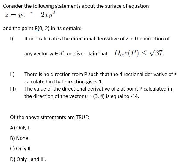 Consider the following statements about the surface of equation
z = ye- – 2xy?
and the point P(0,-2) in its domain:
I)
If one calculates the directional derivative of z in the direction of
any vector w E R?, one is certain that Duz(P) < V37.
I)
There is no direction from P such that the directional derivative of z
calculated in that direction gives 1.
The value of the directional derivative of z at point P calculated in
I)
the direction of the vector u = (3, 4) is equal to -14.
Of the above statements are TRUE:
A) Only I.
B) None.
C) Only II.
D) Only I and III.
