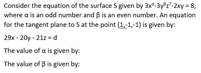 Consider the equation of the surface S given by 3x-3y®z7-2xy = 8,
where a is an odd number and B is an even number. An equation
for the tangent plane to S at the point (1,-1,-1) is given by:
29x - 20y - 21z d
The value of a is given by:
The value of B is given by:
