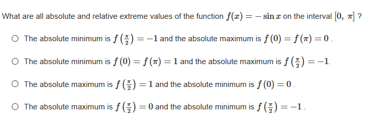 What are all absolute and relative extreme values of the function f(x) = - sin z on the interval [0, 7] ?
O The absolute minimum is f (E) = -1 and the absolute maximum is f (0) = f (T) = 0 .
O The absolute minimum is f (0) = f (7) =1 and the absolute maximum is f () =-1.
O The absolute maximum is f (;) = 1 and the absolute minimum is f (0) = 0.
%3D
O The absolute maximum is f (;) = 0 and the absolute minimum is f (;) = -1.
