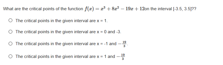 What are the critical points of the function f(x) = x³ +8x² – 19x + 12on the interval [-3.5, 3.5]??
O The critical points in the given interval are x = 1.
O The critical points in the given interval are x = 0 and -3.
O The critical points in the given interval are x = -1 and -
3
19
O The critical points in the given interval are x = 1 and
3
