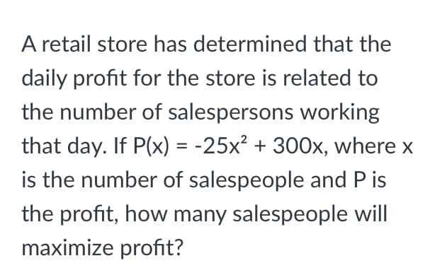 A retail store has determined that the
daily profit for the store is related to
the number of salespersons working
that day. If P(x) = -25x? + 300x, where x
%3D
is the number of salespeople and P is
the profit, how many salespeople will
maximize profit?
