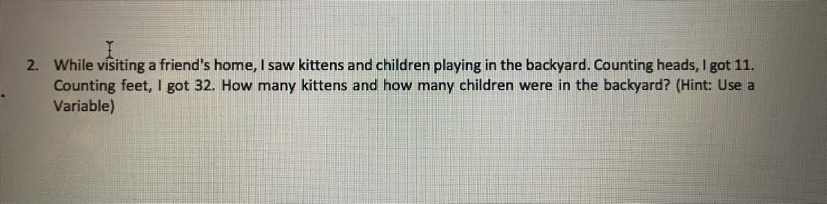 2. While visiting a friend's home, I saw kittens and children playing in the backyard. Counting heads, I got 11.
Counting feet, I got 32. How many kittens and how many children were in the backyard? (Hint: Use a
Variable)

