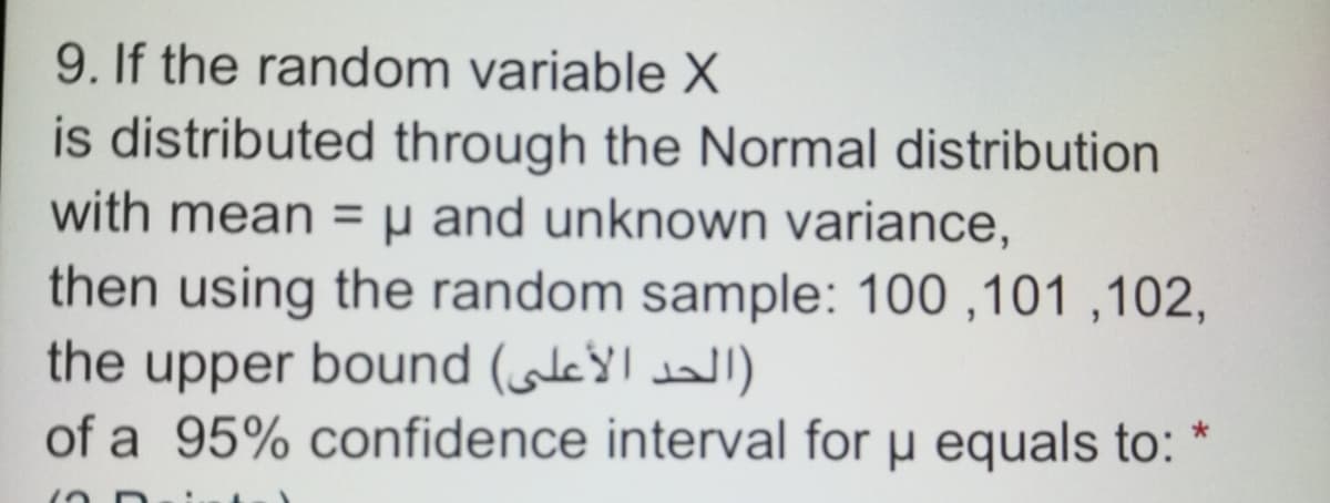 9. If the random variable X
is distributed through the Normal distribution
with mean =µ and unknown variance,
then using the random sample: 100 ,101 ,102,
the upper bound (le
of a 95% confidence interval for µ equals to:
