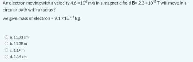 An electron moving with a velocity 4.6 x10° m/s in a magnetic field B= 2.3×105T will move in a
circular path with a radius?
we give mass of electron = 9.1x10 31 kg.
O a. 11.38 cm
O b. 11.38 m
Oc 114m
O d. 1.14 cm
