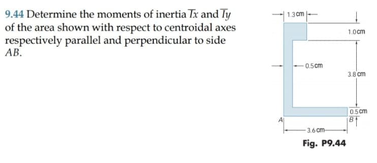 9.44 Determine the moments of inertia Tx and Ty
of the area shown with respect to centroidal axes
respectively parallel and perpendicular to side
АВ.
1.3cm
1.0cm
0.5cm
3.8 cm
0.5 cm
B
3.6 cm
Fig. P9.44
