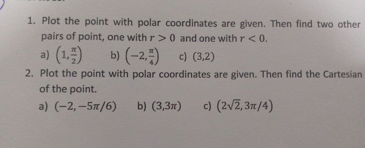 1. Plot the point with polar coordinates are given. Then find two other
pairs of point, one with r >0 and one with r < 0.
a) (1,)
b) (-2.)
c) (3,2)
2. Plot the point with polar coordinates are given. Then find the Cartesian
of the point.
a) (-2,-5п/6)
b) (3,3л)
c) (2v2, 371/4)
