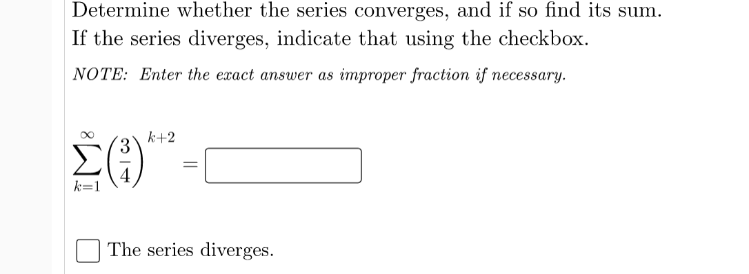 Determine whether the series converges, and if so find its sum.
If the series diverges, indicate that using the checkbox.
NOTE: Enter the exact answer as improper fraction if necessary.
k+2
3
Σ
k=1
The series diverges.
