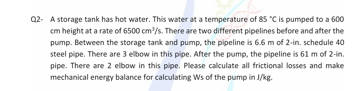 Q2- A storage tank has hot water. This water at a temperature of 85 °C is pumped to a 600
cm height at a rate of 6500 cm³/s. There are two different pipelines before and after the
pump. Between the storage tank and pump, the pipeline is 6.6 m of 2-in. schedule 40
steel pipe. There are 3 elbow in this pipe. After the pump, the pipeline is 61 m of 2-in.
pipe. There are 2 elbow in this pipe. Please calculate all frictional losses and make
mechanical energy balance for calculating Ws of the pump in J/kg.
