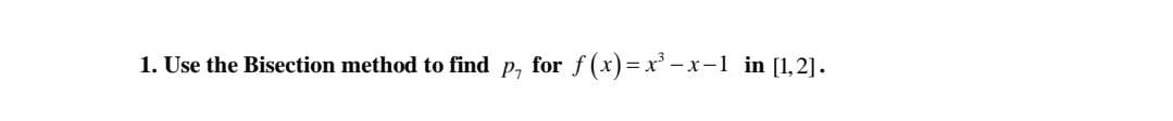 1. Use the Bisection method to find p, for f(x)= x' -x-1 in [1,2].
