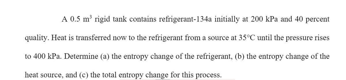 A 0.5 m rigid tank contains refrigerant-134a initially at 200 kPa and 40 percent
quality. Heat is transferred now to the refrigerant from a source at 35°C until the pressure rises
to 400 kPa. Determine (a) the entropy change of the refrigerant, (b) the entropy change of the
heat source, and (c) the total entropy change for this process.
