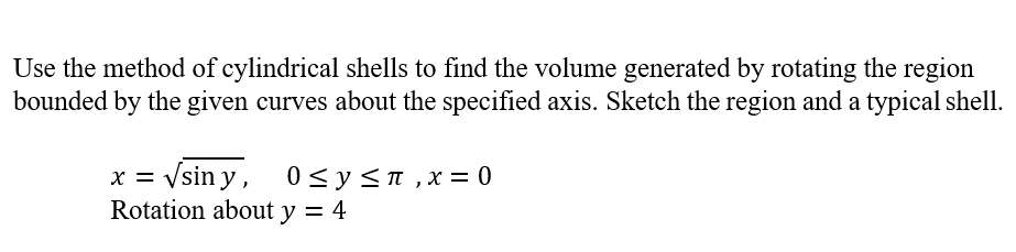 Use the method of cylindrical shells to find the volume generated by rotating the region
bounded by the given curves about the specified axis. Sketch the region and a typical shell.
x = Vsin y, 0<y<n ,x= 0
Rotation about y = 4
