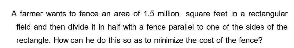 A farmer wants to fence an area of 1.5 million square feet in a rectangular
field and then divide it in half with a fence parallel to one of the sides of the
rectangle. How can he do this so as to minimize the cost of the fence?
