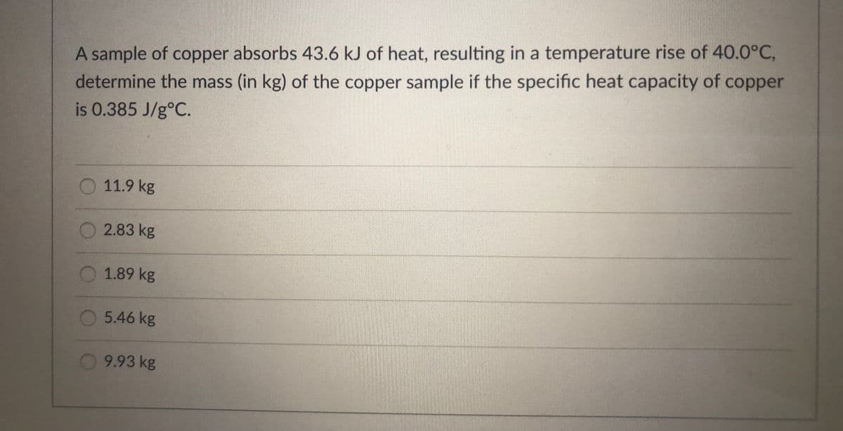 A sample of copper absorbs 43.6 kJ of heat, resulting in a temperature rise of 40.0°C,
determine the mass (in kg) of the copper sample if the specific heat capacity of copper
is 0.385 J/g°C.
11.9 kg
O2.83 kg
O 1.89 kg
5.46 kg
9.93 kg
