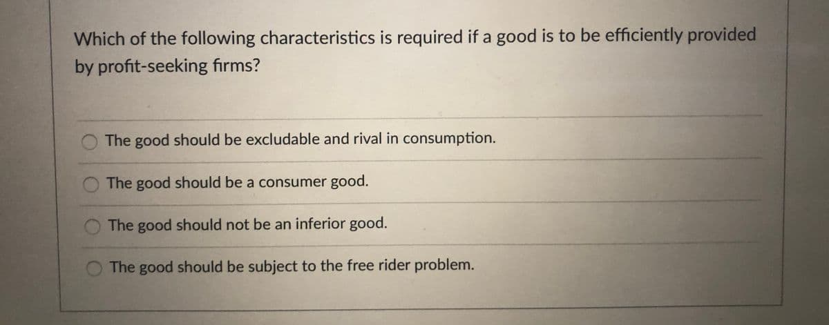 Which of the following characteristics is required if a good is to be efficiently provided
by profit-seeking firms?
O The good should be excludable and rival in consumption.
The good should be a consumer good.
The good should not be an inferior good.
The good should be subject to the free rider problem.
