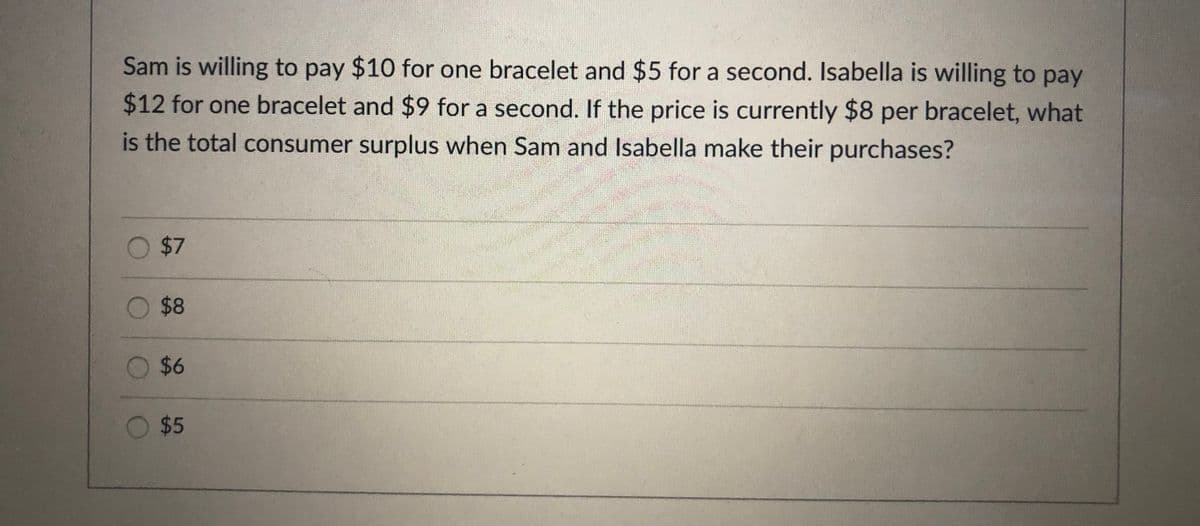 Sam is willing to pay $10 for one bracelet and $5 for a second. Isabella is willing to pay
$12 for one bracelet and $9 for a second. If the price is currently $8 per bracelet, what
is the total consumer surplus when Sam and Isabella make their purchases?
O $7
O $8
O $6
O $5
