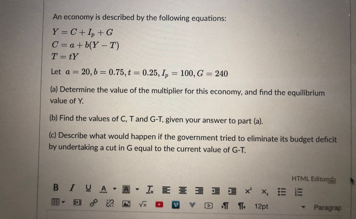 An economy is described by the following equations:
Y = C+ I, +G
C = a + b(Y –T)
%3D
T = tY
%3D
Let a = 20, b = 0.75, t 0.25, I,
100, G = 240
%3D
%3D
(a) Determine the value of the multiplier for this economy, and find the equilibrium
value of Y.
(b) Find the values of C, T and G-T, given your answer to part (a).
(c) Describe what would happen if the government tried to eliminate its budget deficit
by undertaking a cut in G equal to the current value of G-T.
HTML Editorm
B IUA
工三三三 x x, 三
田
T 1 12pt
•Paragrap
II
