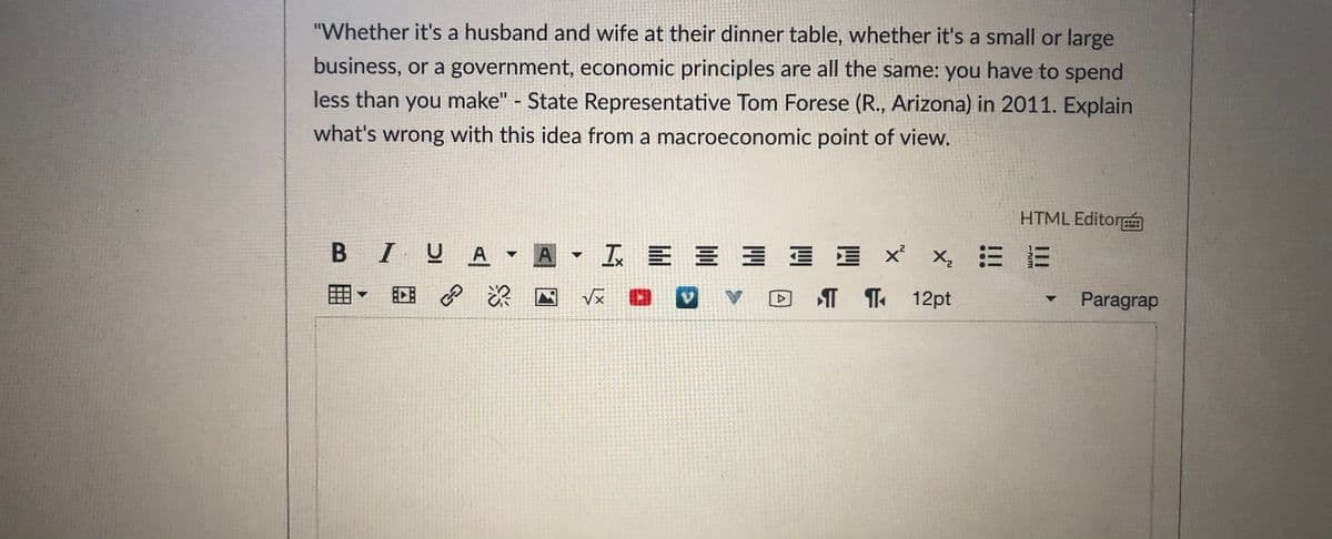 "Whether it's a husband and wife at their dinner table, whether it's a small or large
business, or a government, economic principles are all the same: you have to spend
less than you make" - State Representative Tom Forese (R., Arizona) in 2011. Explain
what's wrong with this idea from a macroeconomic point of view.
HTML Editor
B IUA A
工E 三三三 xx 三E
田
回 深
T 1 12pt
Paragrap
