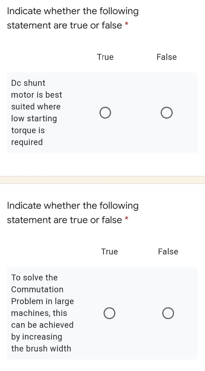 Indicate whether the following
statement are true or false
True
False
Dc shunt
motor is best
suited where
low starting
torque is
required
Indicate whether the following
statement are true or false *
True
False
To solve the
Commutation
Problem in large
machines, this
can be achieved
by increasing
the brush width
