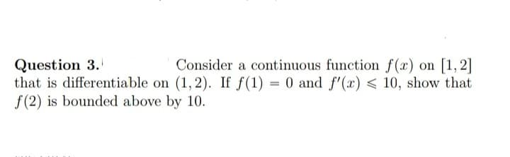 Question 3.
that is differentiable on (1,2). If f(1) = 0 and f"(x) < 10, show that
f(2) is bounded above by 10.
Consider a continuous function f(x) on [1, 2]
