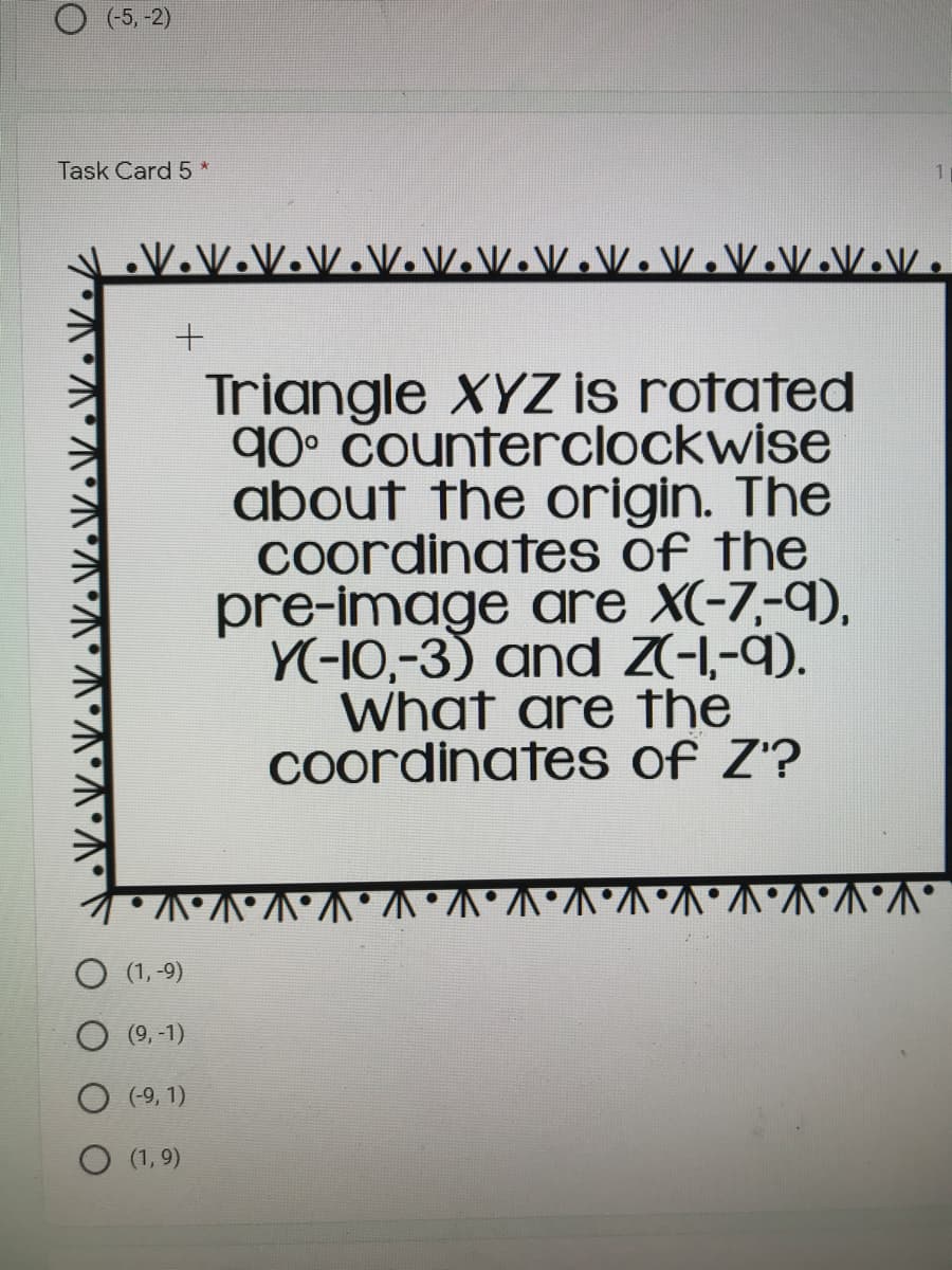 Triangle XYZ is rotated
90° Counterclockwise
about the origin. The
Coordinates of the
pre-image are X(-7,-9),
Y(-10,-3) and Z(-,-9).
What are the
Coordinates of Z'?
