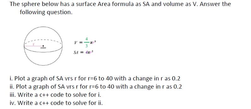 The sphere below has a surface Area formula as SA and volume as V. Answer the
following question.
4
V =-a
center
SA = 4n2
i. Plot a graph of SA vrs r for r=6 to 40 with a change in r as 0.2
ii. Plot a graph of SA vrs r for r=6 to 40 with a change in r as 0.2
iii. Write a c++ code to solve for i.
iv. Write a c++ code to solve for ii.
