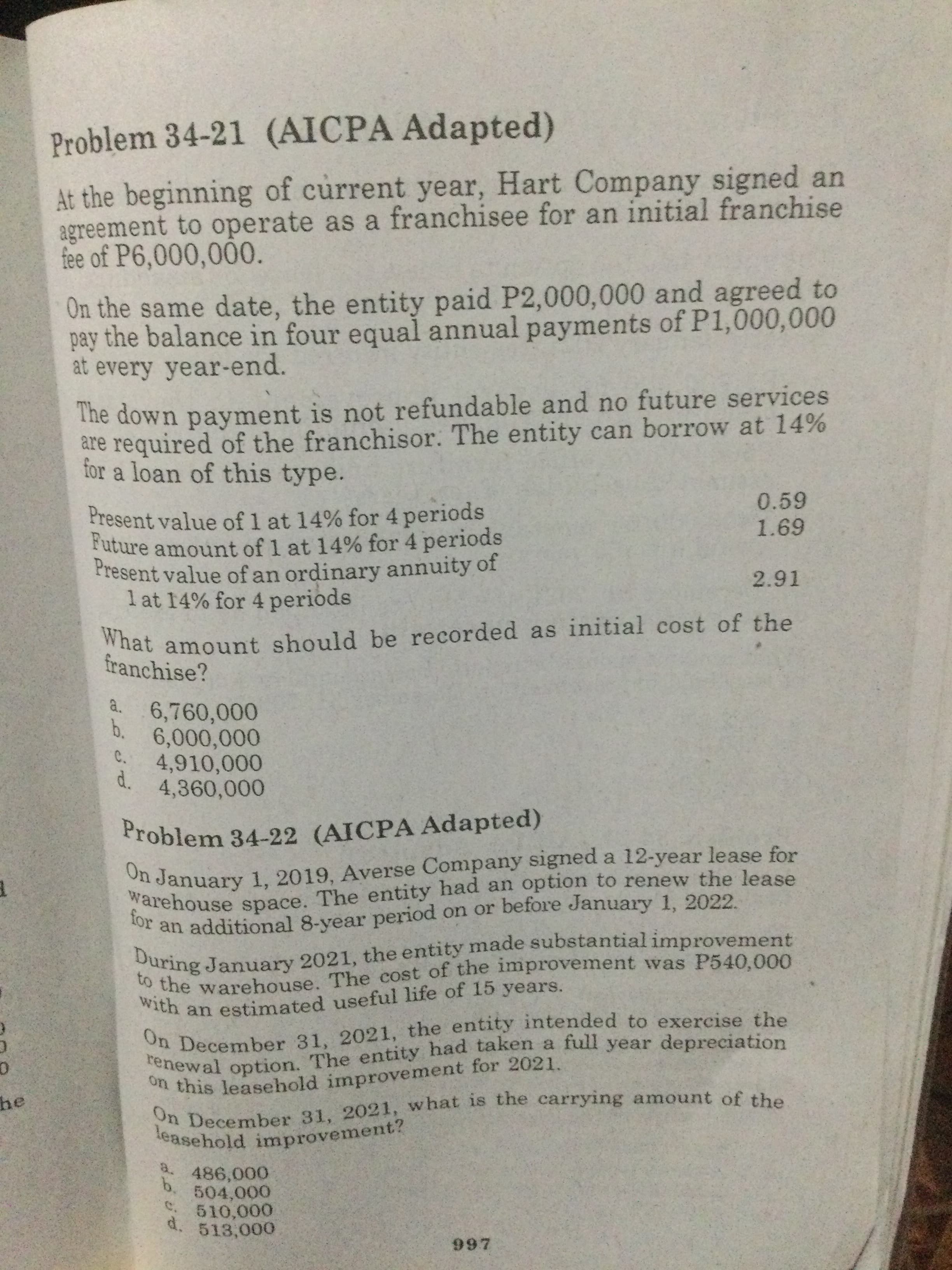 renewal had a full depreciation
warehouse The had an to the lease
During the improvement
On is the of the
to the The of was P540,000
on this for 2021.
On the to the
Problem 34-21 (AICPA Adapted)
At the beginning of current year, Hart Company signed an
agreement to operate as a franchisee for an initial franchise
fee of P6,000,000.
On the same date, the entity paid P2,000,000 and agreed to
pay the balance in four equal annual payments of P1,000,000
at every year-end.
The down payment is not refundable and no future services
are required of the franchisor. The entity can borrow at 14%
for a loan of this type.
Present value of 1 at 14% for 4 periods
0.59
Present value of an ordinary annuity of
1 at 14% for 4 periods
What amount should be recorded as initial cost of the
franchise?
a.
6,760,000
b. 6,000,000
C.
4,910,000
d. 4,360,000
Problem 34-22 (AICPA Adapted)
On January 1, 2019, Averse Company signed a 12-year lease for
an additional 8-year period on or before January 1, 2022.
i this leasehold improvement for 2021.
he
b.
C. 510,000
d.
513,000
266
