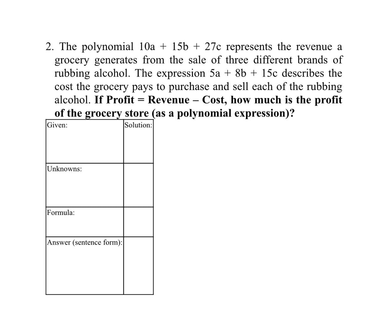2. The polynomial 10a + 15b + 27c represents the revenue a
grocery generates from the sale of three different brands of
rubbing alcohol. The expression 5a + 8b + 15c describes the
cost the grocery pays to purchase and sell each of the rubbing
alcohol. If Profit = Revenue – Cost, how much is the profit
of the grocery store (as a polynomial expression)?
Given:
Solution:
Unknowns:
Formula:
Answer (sentence form):
