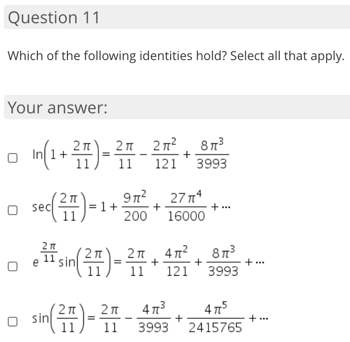 Which of the following identities hold? Select all that apply.
Your answer:
8 13
+
3993
2 T
In 1+
11
11
121
9n?
16000 ***
27 n
+
200
sec
=
2π, 4π
+
+
121
11
sin
+ ...
3993
11
sin)-
4 73
4 T5
3993
+ ...
2415765
11
