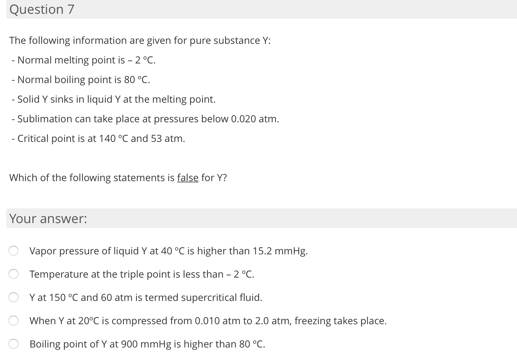 The following information are given for pure substance Y:
- Normal melting point is - 2 °C.
- Normal boiling point is 80 °C.
- Solid Y sinks in liquid Y at the melting point.
- Sublimation can take place at pressures below 0.020 atm.
- Critical point is at 140 °C and 53 atm.
Which of the following statements is false for Y?
Your answer:
Vapor pressure of liquid Y at 40 °C is higher than 15.2 mmHg.
Temperature at the triple point is less than - 2 °C.
O Y at 150 °C and 60 atm is termed supercritical fluid.
When Y at 20°C is compressed from 0.010 atm to 2.0 atm, freezing takes place.
Boiling point of Y at 900 mmHg is higher than 80 °C.
