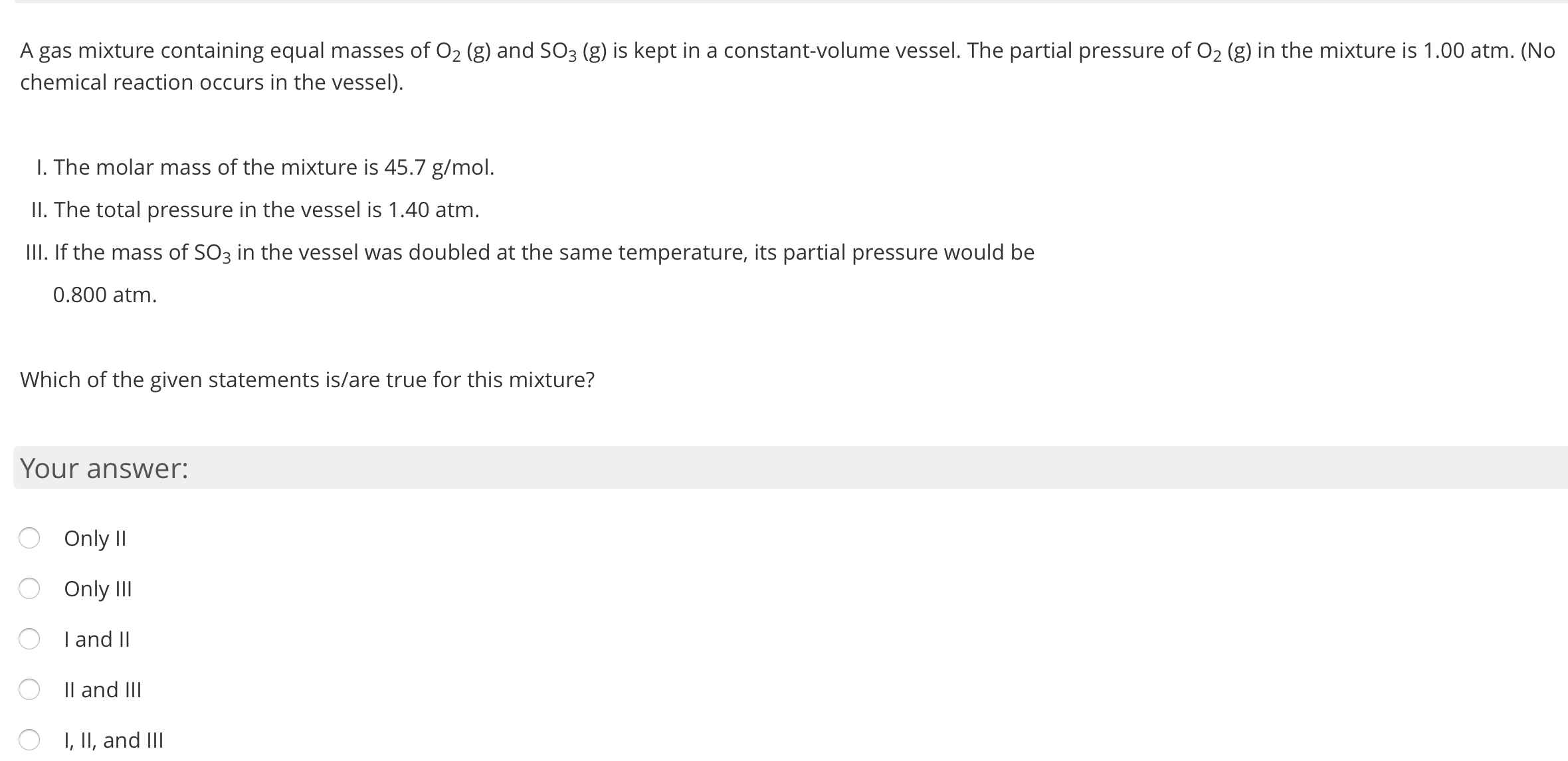 A gas mixture containing equal masses of O2 (g) and SO3 (g) is kept in a constant-volume vessel. The partial pressure of O2 (g) in the mixture is 1.00 atm. (No
chemical reaction occurs in the vessel).
I. The molar mass of the mixture is 45.7 g/mol.
II. The total pressure in the vessel is 1.40 atm.
III. If the mass of SO3 in the vessel was doubled at the same temperature, its partial pressure would be
0.800 atm.
Which of the given statements is/are true for this mixture?
Your answer:
Only II
Only II
I and II
Il and III
O I, II, and III
