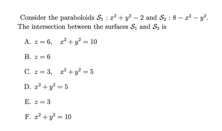 Consider the paraboloids S1 : x² + y² – 2 and S2 : 8 – x² – y?.
The intersection between the surfaces S and S2 is
-
A. z = 6, x2² + y? = 10
B. z = 6
C. z = 3, x2 + y²
%3D
D. 2? + y? = 5
E. z = 3
F. 2? + y? = 10
