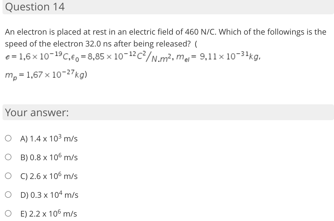 An electron is placed at rest in an electric field of 460 N/C. Which of the followings is the
speed of the electron 32.0 ns after being released? (
e = 1,6 × 10-19C,€0 = 8,85 × 10-12c²/N.m², mj= 9,11× 1o-34kg,
m, = 1,67 × 10-27kg)
Your answer:
O A) 1.4 x 10³ m/s
O B) 0.8 x 106 m/s
O C) 2.6 x 106 m/s
O D)0.3 x 104 m/s
O E) 2.2 x 106 m/s
