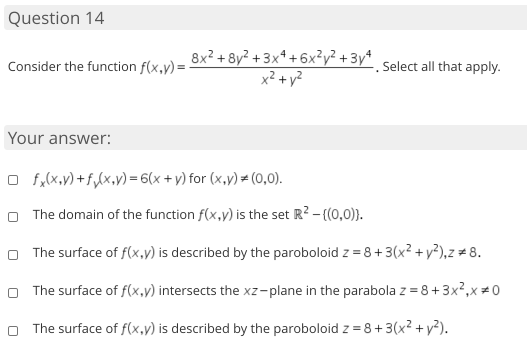 8x? + 8y² + 3xª + 6x²y² + 3yª
x² + y?
4
Consider the function f(x,y)=
Select all that apply.
Your answer:
O fx(x,y) +f,(x,y) = 6(x + y) for (x,y)= (0,0).
The domain of the function f(x,y) is the set R² - {(0,0)).
O The surface of f(x,y) is described by the paroboloid z = 8+3(x2 +y²),z # 8.
O The surface of f(x,y) intersects the xz-plane in the parabola z = 8+3x²,x÷0
The surface of f(x,y) is described by the paroboloid z = 8+3(x2 + y²).
