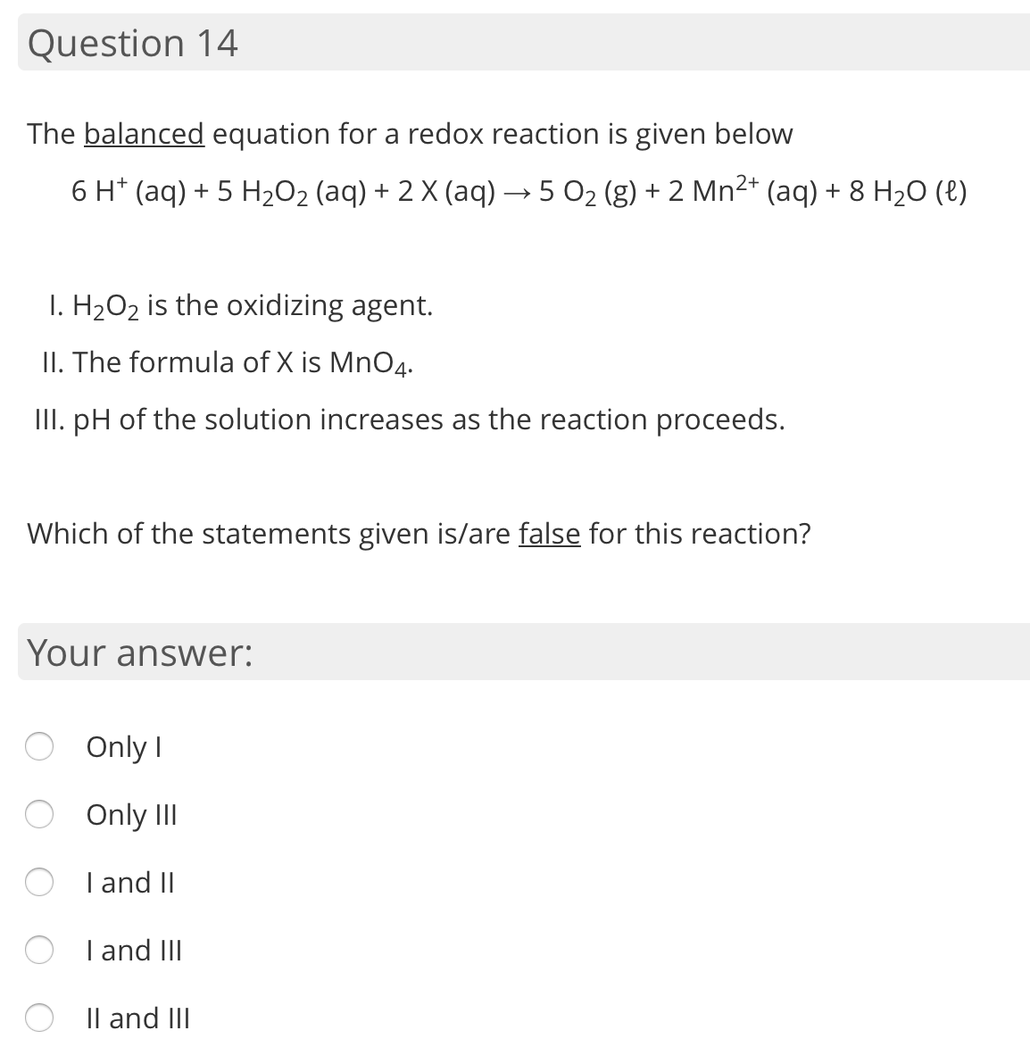 The balanced equation for a redox reaction is given below
6 H* (aq) + 5 H2O2 (aq) + 2 X (aq) → 5 O2 (g) + 2 Mn2* (aq) + 8 H2O (e)
I. H2O2 is the oxidizing agent.
II. The formula of X is MnO4.
II. pH of the solution increases as the reaction proceeds.
Which of the statements given is/are false for this reaction?
Your answer:
Only I
O Only III
O I and II
I and III
Il and III
