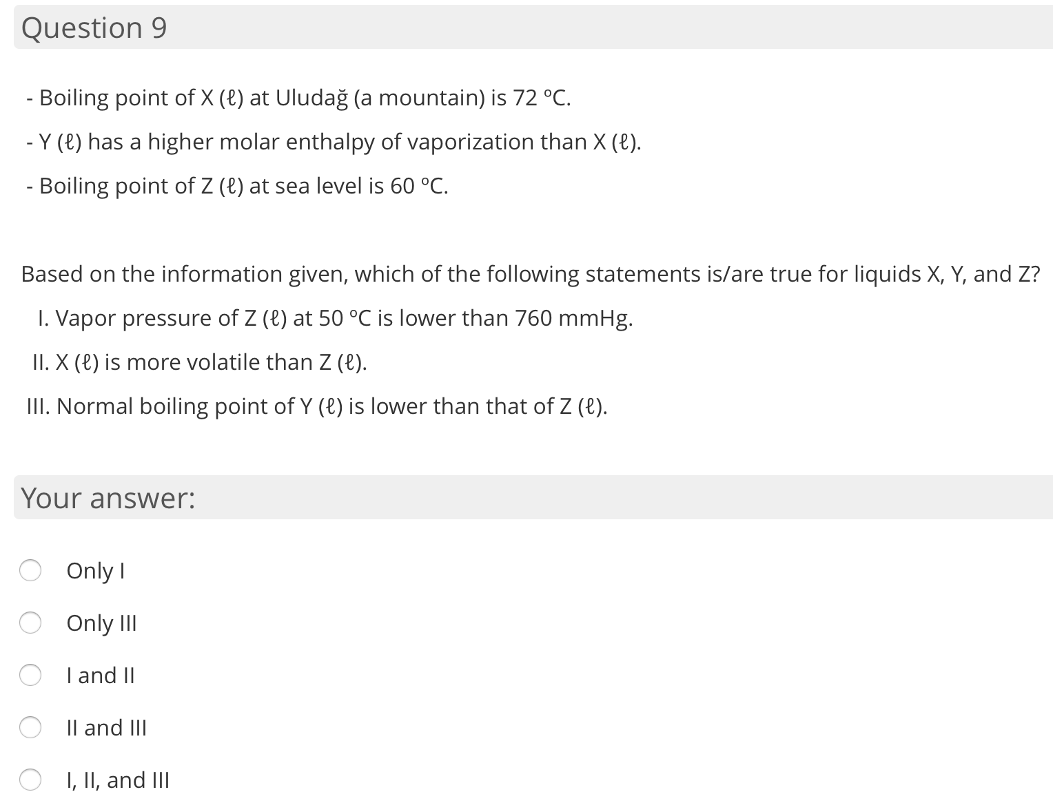 - Boiling point of X (8) at Uludağ (a mountain) is 72 °C.
- Y (8) has a higher molar enthalpy of vaporization than X (8).
- Boiling point of Z (8) at sea level is 60 °C.
Based on the information given, which of the following statements is/are true for liquids X, Y, and Z?
I. Vapor pressure of Z (e) at 50 °C is lower than 760 mmHg.
II. X (€) is more volatile than Z (e).
III. Normal boiling point of Y (8) is lower than that of Z (8).
Your answer:
O Only I
O Only III
I and II
Il and III
I, II, and III
