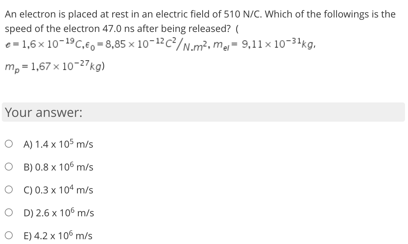 An electron is placed at rest in an electric field of 510 N/C. Which of the followings is the
speed of the electron 47.0 ns after being released? (
e = 1,6 x 10-19C,eo = 8,85 × 10-12c²/N.m², mej= 9,11 × 10-31kg,
m, = 1,67 x 10-27kg)
