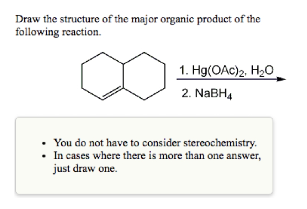 Draw the structure of the major organic product of the
following reaction.
1. Hg(OAc)2, H2O
2. NABH4
You do not have to consider stereochemistry.
• In cases where there is more than one answer,
just draw one.
