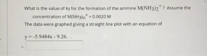 What is the value of Kf for the formation of the ammine M(NH3)2™ ? Assume the
concentration of M(NH3)n* = 0.0020 M
The data were graphed giving a straight line plot with an equation of
y = -5.9484x - 9.26. .
