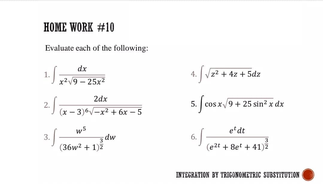HOME WORK #10
Evaluate each of the following:
dx
1.5
4.
z2 + 4z + 5dz
X2V9 – 25x2
2dx
2.
5.
cos x9 + 25 sin? x dx
(x – 3)6V-x2 + 6x
w5
etdt
3.f
dw
3
6.
3
(36w2 + 1)7
(e2t + 8et + 41)2
INTEGRATION BY TRIGONOMETRIC SUBSTITUTION
