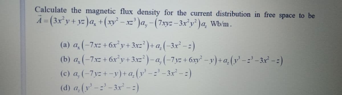 Calculate the magnetic flux density for the current distribution in free space to be
A = (3x²y+ yz )a¸ +(xy² – x=' )a, -(7xyz -3x°y')a, Wb/m.
%3D
XZ
(a) a(-7xz+6x y+3xz² )+ a,(-3x² - 2)
(b) a, (-7x= + 6x°y+ 3.xz*) – a, (-7,yz + 6xy² – y) +a, (y -=' -3x² -:)
(c) a, (-7y:+-y)+a,
(v' - =' -3x² - :)
(d) a(y' -= -3x - :)
