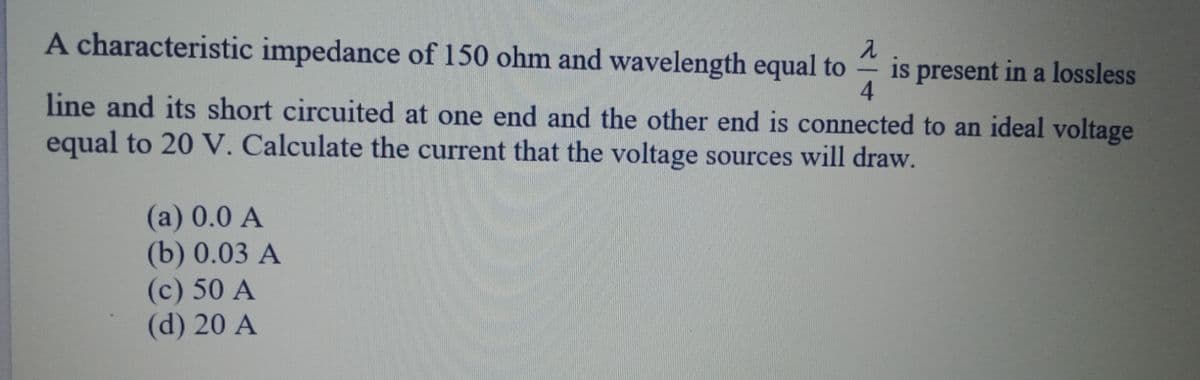 A characteristic impedance of 150 ohm and wavelength equal to
is present in a lossless
4.
-
line and its short circuited at one end and the other end is connected to an ideal voltage
equal to 20 V. Calculate the current that the voltage sources will draw.
(a) 0.0 A
(b) 0.03 A
(c) 50 A
(d) 20 A
