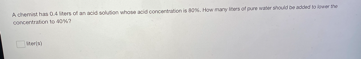 A chemist has 0.4 liters of an acid solution whose acid concentration is 80%. How many liters of pure water should be added to lower the
concentration to 40%?
liter(s)
