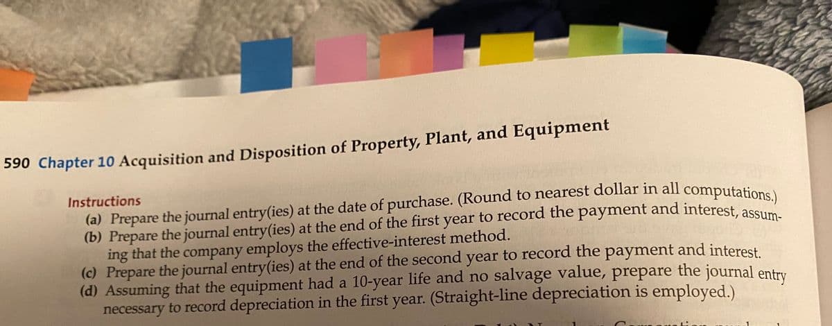 S90 Chapter 10 Acquisition and Disposition of Property, Plant, and Equipment
Instructions
(a) Prepare the journal entry(ies) at the date of purchase. (Round to nearest dollar in all computation:
(b) Prepare the journal entry(ies) at the end of the first year to record the payment and interest ase
ing that the company employs the effective-interest method.
(c) Prepare the journal entry(ies) at the end of the second year to record the payment and interest
(d) Assuming that the equipment had a 10-year life and no salvage value, prepare the journal entru
necessary to record depreciation in the first year. (Straight-line depreciation is employed.)
