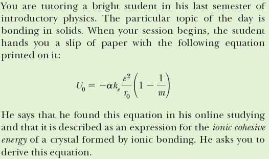 You are tutoring a bright student in his last semester of
introductory physics. The particular topic of the day is
bonding in solids. When your session begins, the student
hands you a slip of paper with the following equation
printed on it:
U, = -ak,
1
m
He says that he found this equation in his online studying
and that it is described as an expression for the ionic cohesive
energy of a crystal formed by ionic bonding. He asks you to
derive this equation.
