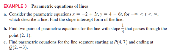 EXAMPLE 3 Parametric equations of lines
a. Consider the parametric equations x = -2 + 3t, y = 4 – 6t, for – 0 <t< ∞,
which describe a line. Find the slope-intercept form of the line.
b. Find two pairs of parametric equations for the line with slope – that passes through the
point (2, 1).
c. Find parametric equations for the line segment starting at P(4,7) and ending at
Q(2, –3).
3
