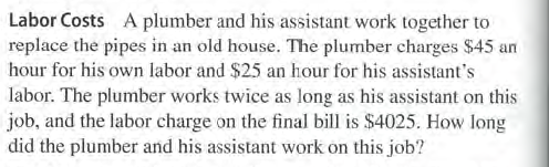 Labor Costs A plumber and his assistant work together to
replace the pipes in an old house. The plumber charges $45 an
hour for his own labor and $25 an hour for his assistant's
labor. The plumber works twice as long as his assistant on this
job, and the labor charge on the final bill is $4025. How long
did the plumber and his assistant work on this job?
