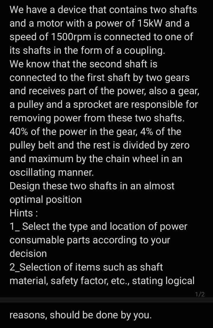 We have a device that contains two shafts
and a motor with a power of 15kW and a
speed of 1500rpm is connected to one of
its shafts in the form of a coupling.
We know that the second shaft is
connected to the first shaft by two gears
and receives part of the power, also a gear,
a pulley and a sprocket are responsible for
removing power from these two shafts.
40% of the power in the gear, 4% of the
pulley belt and the rest is divided by zero
and maximum by the chain wheel in an
ocillating manner.
Design these two shafts in an almost
optimal position
Hints :
1_ Select the type and location of power
consumable parts according to your
decision
2_Selection of items such as shaft
material, safety factor, etc., stating logical
1/2
reasons, should be done by you.
