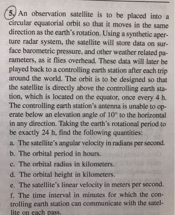 5. An observation satellite is to be placed into a
circular equatorial orbit so that it moves in the same
direction as the earth's rotation. Using a synthetic aper-
ture radar system, the satellite will store data on sur-
face barometric pressure, and other weather related pa-
ра-
rameters, as it flies overhead. These data will later be
played back to a controlling earth station after each trip
around the world. The orbit is to be designed so that
the satellite is directly above the controlling earth sta-
tion, which is located on the equator, once every 4 h.
The controlling earth station's antenna is unable to op-
erate below an elevation angle of 10° to the horizontal
in any direction. Taking the earth's rotational period to
be exactly 24 h, find the following quantities:
a. The satellite's angular velocity in radians per second.
b. The orbital period in hours.
c. The orbital radius in kilometers.
d. The orbital height in kilometers.
e. The satellite's linear velocity in meters per second.
f. The time interval in minutes for which the con-
trolling earth station can communicate with the satel-
lite on each pass.
