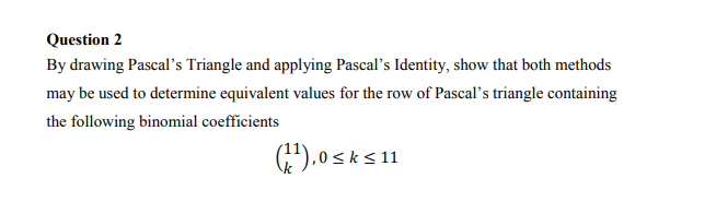 Question 2
By drawing Pascal's Triangle and applying Pascal's Identity, show that both methods
may be used to determine equivalent values for the row of Pascal's triangle containing
the following binomial coefficients
G).0sks11
