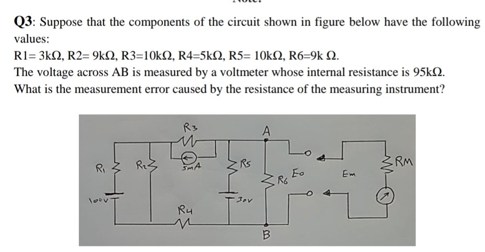 Q3: Suppose that the components of the circuit shown in figure below have the following
values:
R1= 3kΩ, R2-9kΩ, R3=10kΩ, R4-5kΩ , R5-10kΩ, R6-9k Ω.
The voltage across AB is measured by a voltmeter whose internal resistance is 95KQ.
What is the measurement error caused by the resistance of the measuring instrument?
R3
A
Ri
SmA
Rs
RM
Fo
R6
Em
loov
30v
Ru
